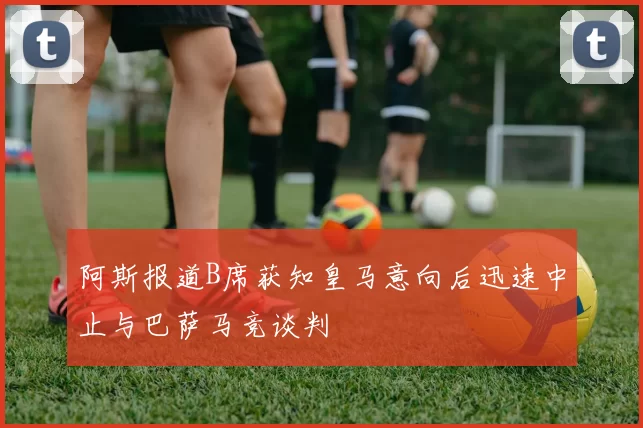 阿斯报道B席获知皇马意向后迅速中止与巴萨马竞谈判