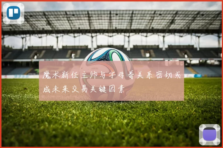 魔术新任主帅与字母哥关系密切或成未来交易关键因素