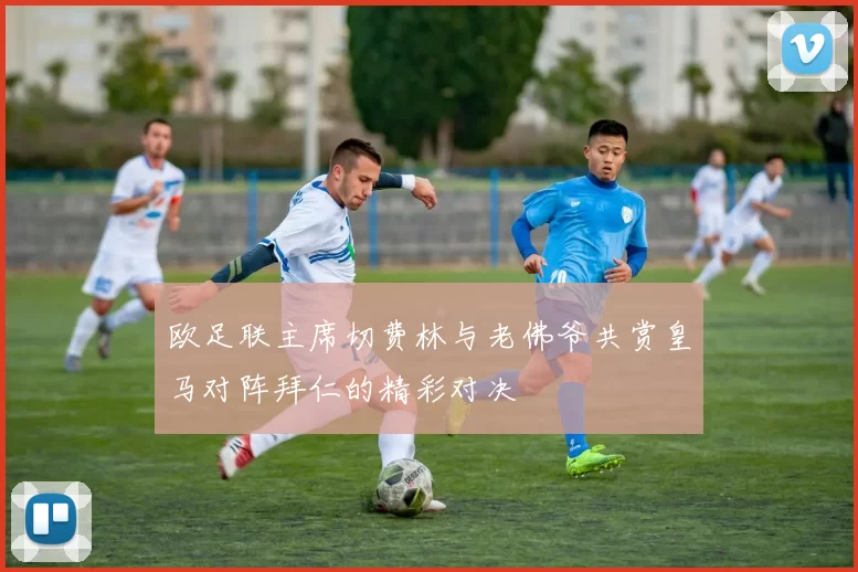 欧足联主席切费林与老佛爷共赏皇马对阵拜仁的精彩对决