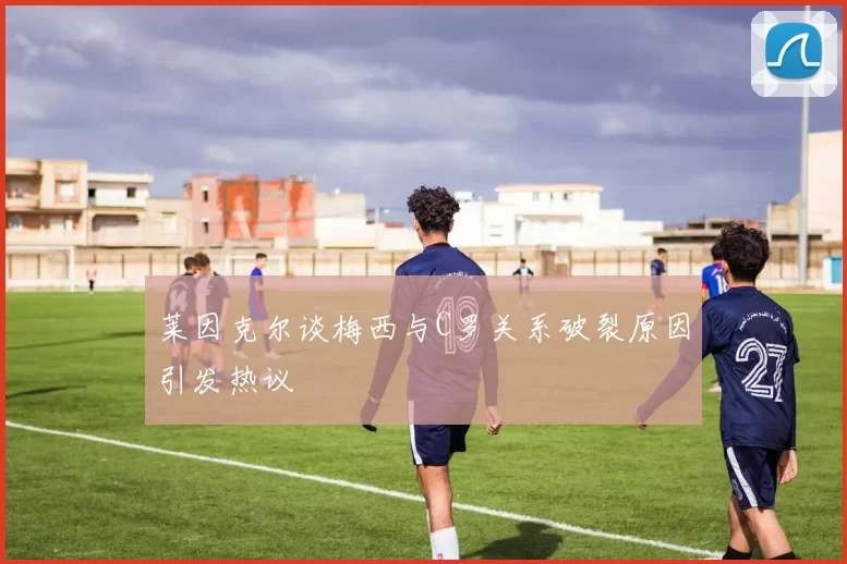莱因克尔谈梅西与C罗关系破裂原因引发热议