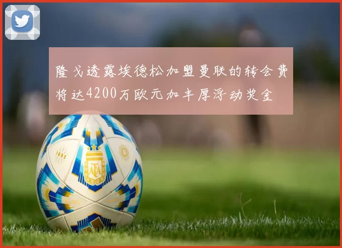 隆戈透露埃德松加盟曼联的转会费将达4200万欧元加丰厚浮动奖金