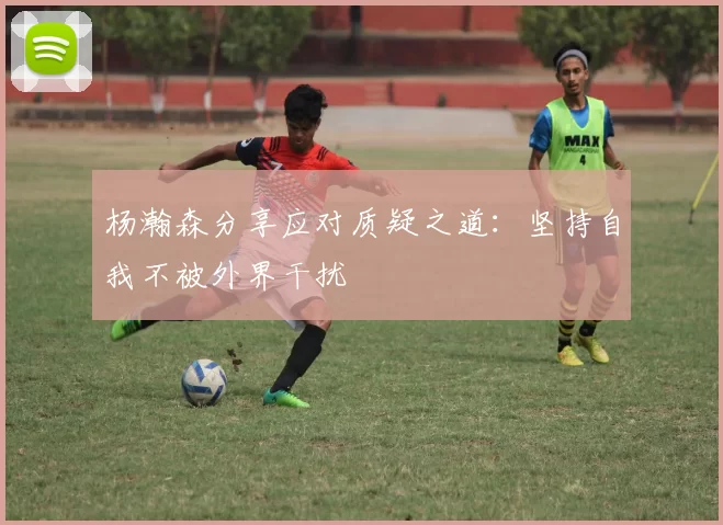 杨瀚森分享应对质疑之道：坚持自我不被外界干扰