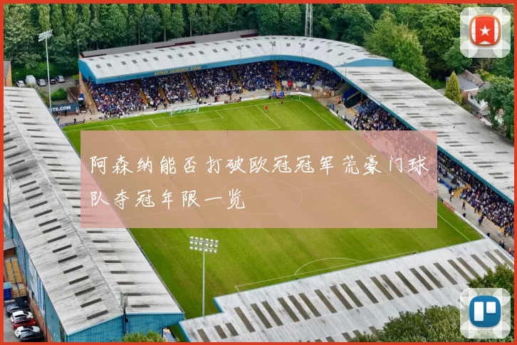 阿森纳能否打破欧冠冠军荒豪门球队夺冠年限一览