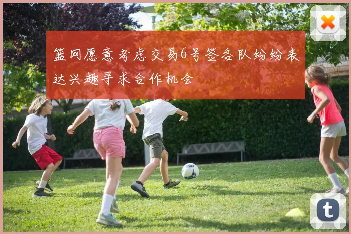 篮网愿意考虑交易6号签各队纷纷表达兴趣寻求合作机会