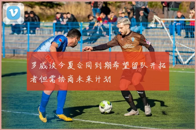 罗威谈今夏合同到期希望留队开拓者但需协商未来计划