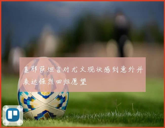 基耶萨坦言对尤文现状感到意外并表达强烈回归愿望