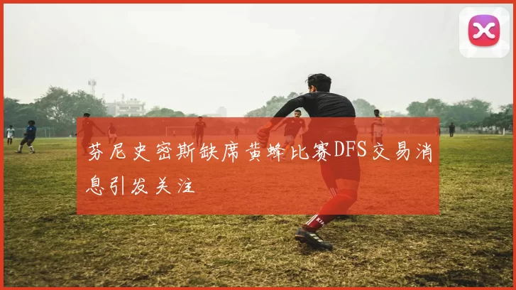 芬尼史密斯缺席黄蜂比赛DFS交易消息引发关注