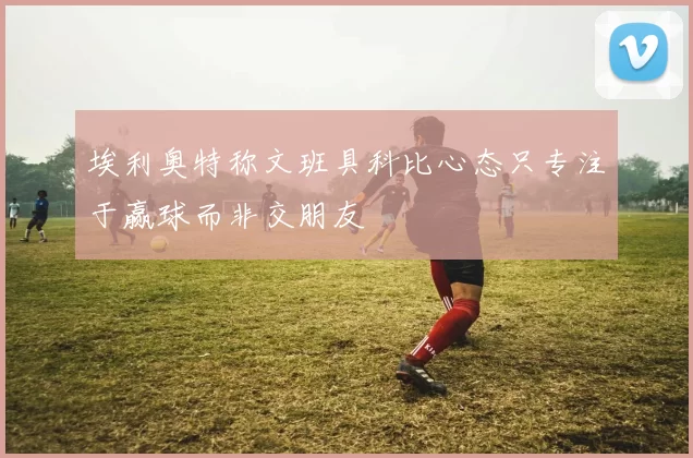 埃利奥特称文班具科比心态只专注于赢球而非交朋友