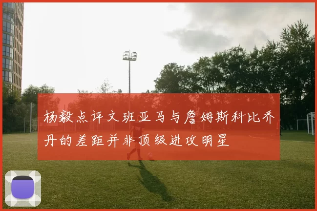 杨毅点评文班亚马与詹姆斯科比乔丹的差距并非顶级进攻明星