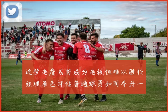 追梦老詹或将成为老板但难以胜任经理角色评估普通球员如同乔丹一样复杂