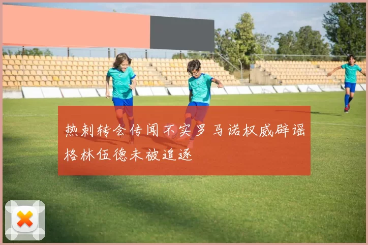 热刺转会传闻不实罗马诺权威辟谣格林伍德未被追逐