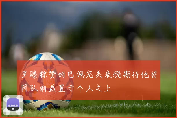 罗滕称赞姆巴佩完美表现期待他将团队利益置于个人之上