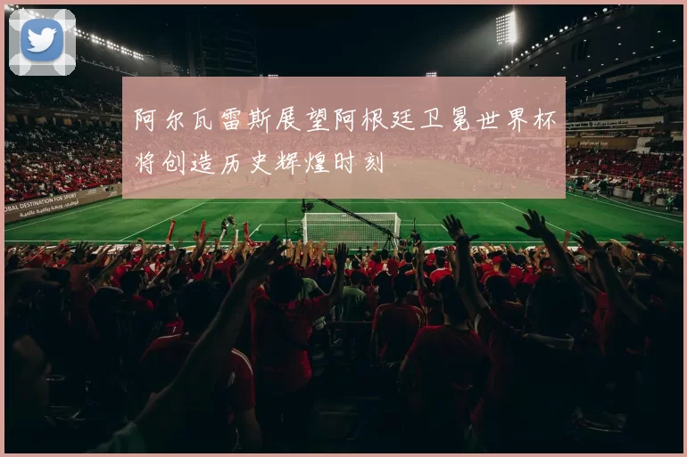 阿尔瓦雷斯展望阿根廷卫冕世界杯将创造历史辉煌时刻