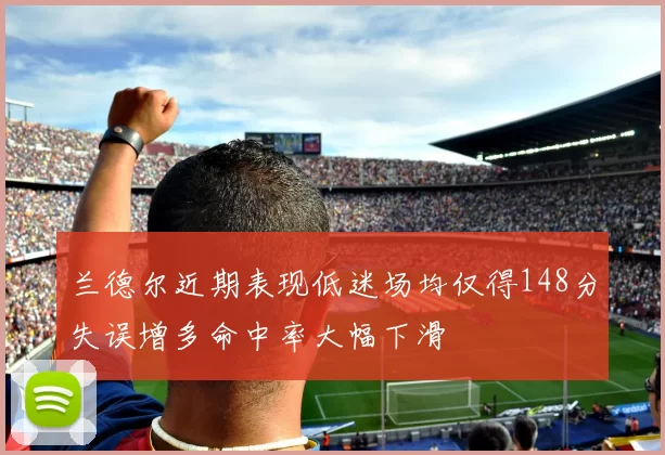 兰德尔近期表现低迷场均仅得148分失误增多命中率大幅下滑