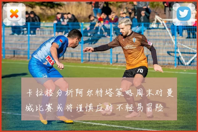 卡拉格分析阿尔特塔策略周末对曼城比赛或将谨慎应对不轻易冒险