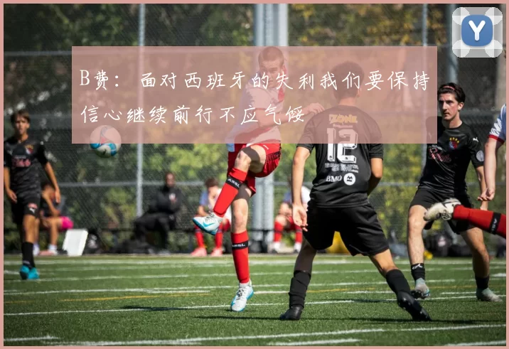 B费：面对西班牙的失利我们要保持信心继续前行不应气馁