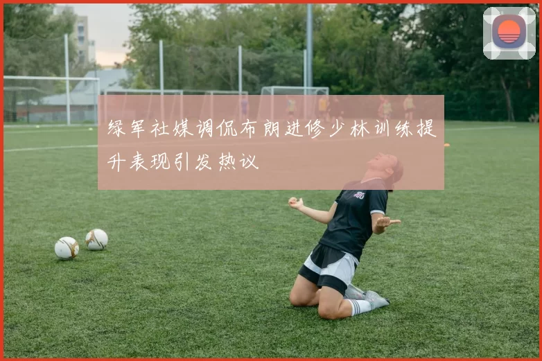 绿军社媒调侃布朗进修少林训练提升表现引发热议