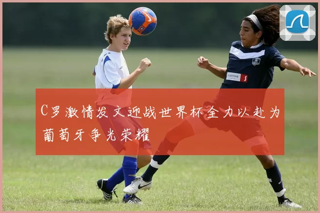 C罗激情发文迎战世界杯全力以赴为葡萄牙争光荣耀