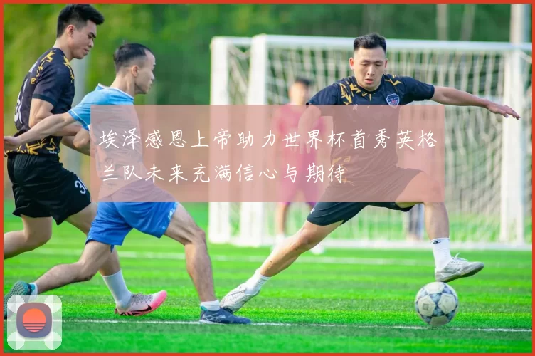 埃泽感恩上帝助力世界杯首秀英格兰队未来充满信心与期待