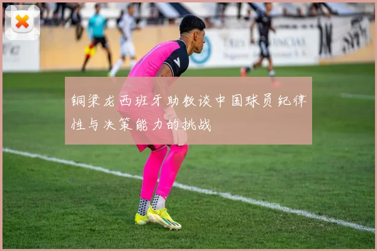 铜梁龙西班牙助教谈中国球员纪律性与决策能力的挑战