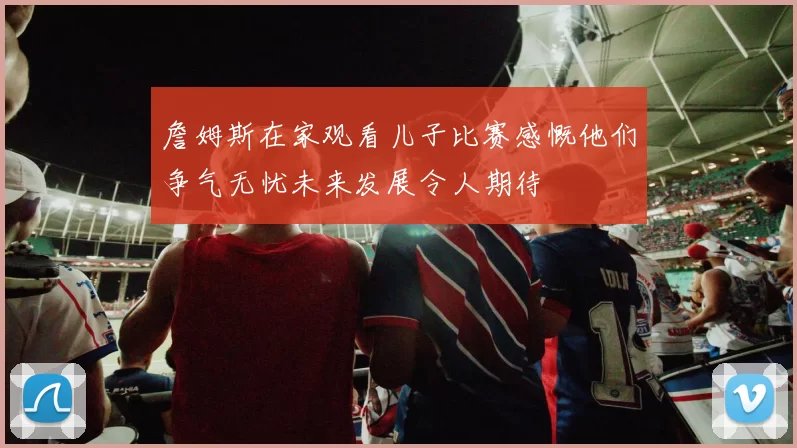 詹姆斯在家观看儿子比赛感慨他们争气无忧未来发展令人期待