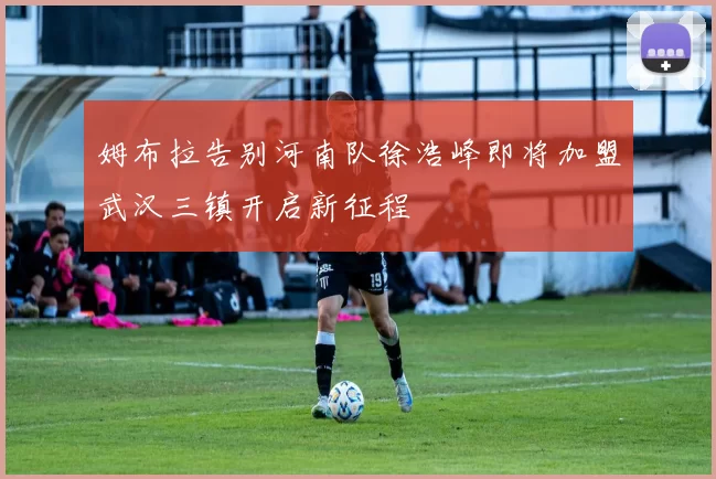 姆布拉告别河南队徐浩峰即将加盟武汉三镇开启新征程
