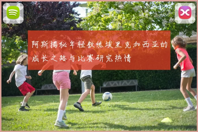 阿斯揭秘年轻教练埃里克加西亚的成长之路与比赛研究热情