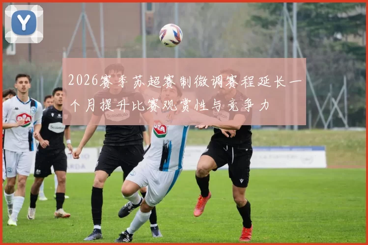 2026赛季苏超赛制微调赛程延长一个月提升比赛观赏性与竞争力