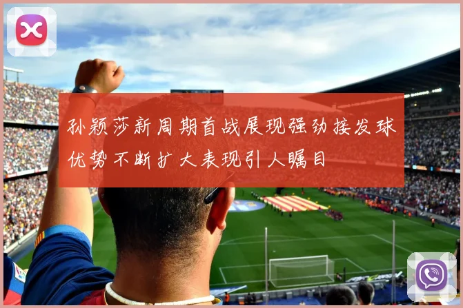 孙颖莎新周期首战展现强劲接发球优势不断扩大表现引人瞩目