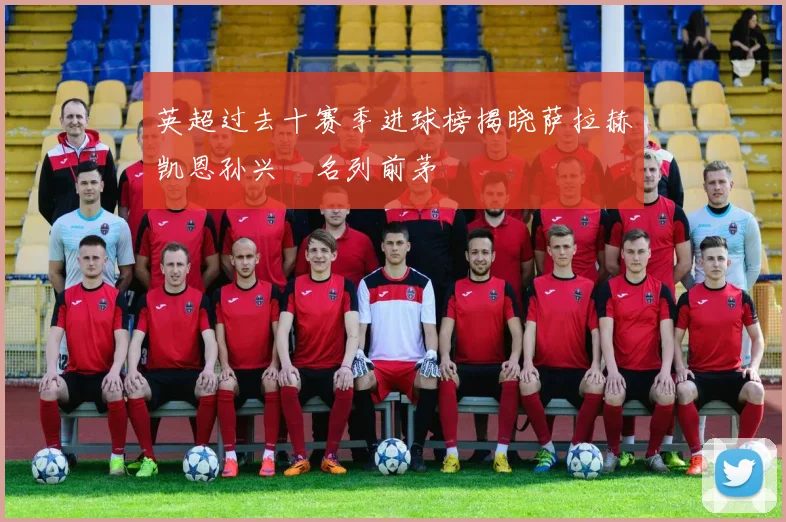英超过去十赛季进球榜揭晓萨拉赫凯恩孙兴慜名列前茅