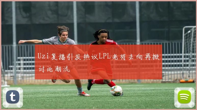 Uzi复播引发热议LPL老将去向再掀讨论潮流